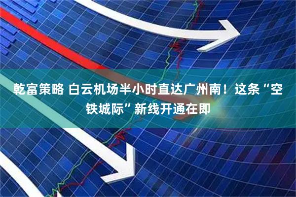 乾富策略 白云机场半小时直达广州南！这条“空铁城际”新线开通在即