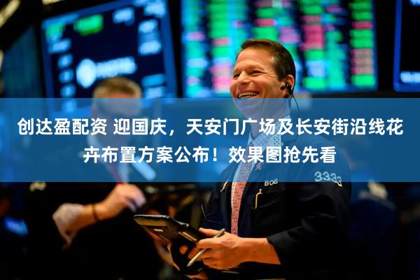 创达盈配资 迎国庆，天安门广场及长安街沿线花卉布置方案公布！效果图抢先看