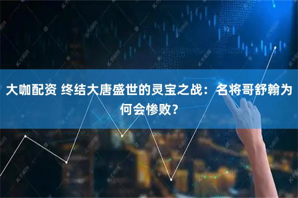 大咖配资 终结大唐盛世的灵宝之战：名将哥舒翰为何会惨败？