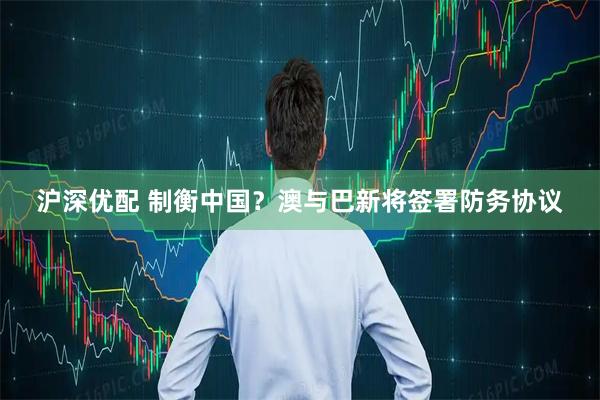 沪深优配 制衡中国？澳与巴新将签署防务协议