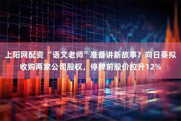 上阳网配资 “语文老师”准备讲新故事？向日葵拟收购两家公司股权，停牌前股价拉升12%