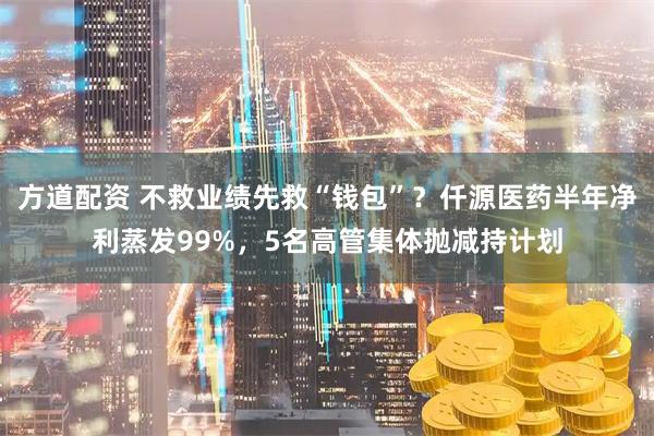 方道配资 不救业绩先救“钱包”？仟源医药半年净利蒸发99%，5名高管集体抛减持计划