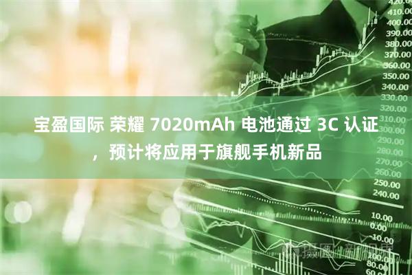 宝盈国际 荣耀 7020mAh 电池通过 3C 认证，预计将应用于旗舰手机新品
