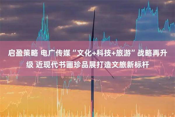 启盈策略 电广传媒“文化+科技+旅游”战略再升级 近现代书画珍品展打造文旅新标杆
