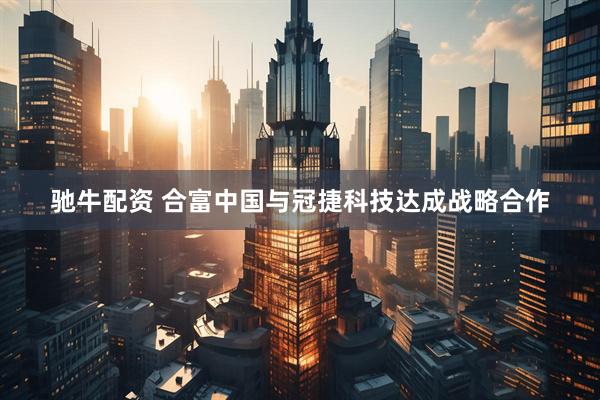 驰牛配资 合富中国与冠捷科技达成战略合作