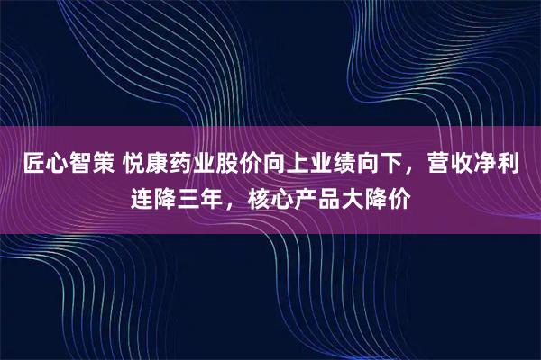 匠心智策 悦康药业股价向上业绩向下，营收净利连降三年，核心产品大降价