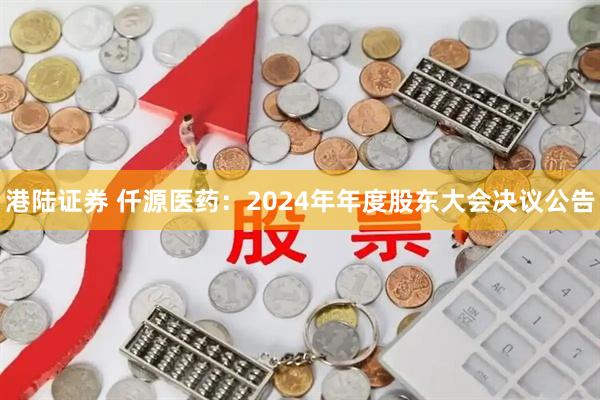 港陆证券 仟源医药：2024年年度股东大会决议公告