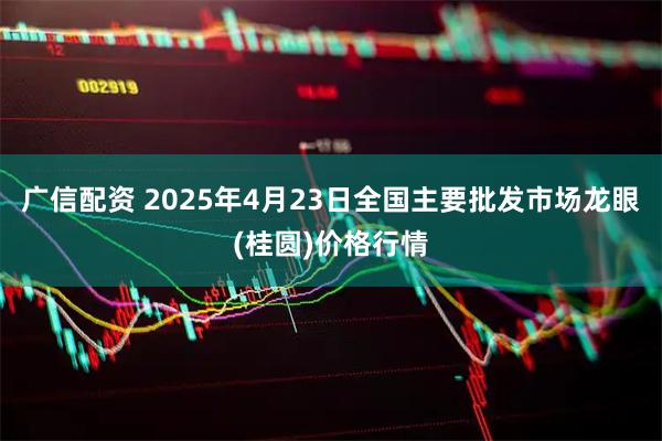 广信配资 2025年4月23日全国主要批发市场龙眼(桂圆)价格行情