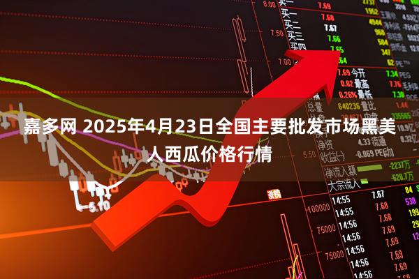 嘉多网 2025年4月23日全国主要批发市场黑美人西瓜价格行情