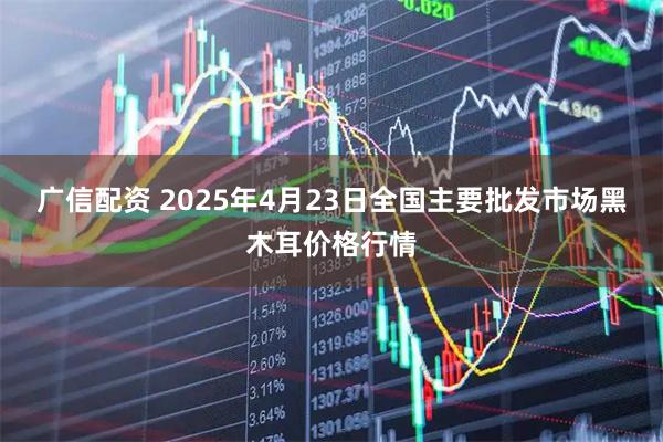 广信配资 2025年4月23日全国主要批发市场黑木耳价格行情