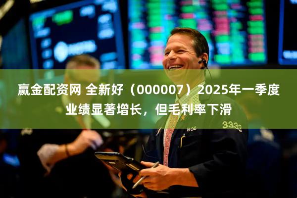 赢金配资网 全新好（000007）2025年一季度业绩显著增长，但毛利率下滑