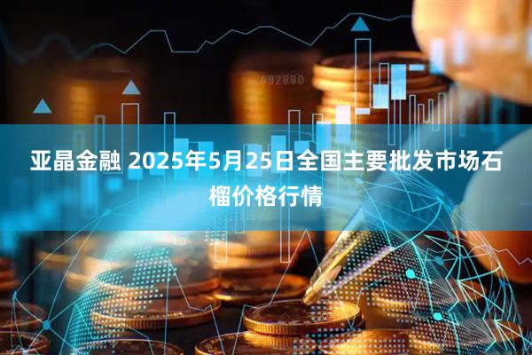 亚晶金融 2025年5月25日全国主要批发市场石榴价格行情