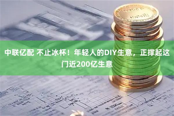 中联亿配 不止冰杯！年轻人的DIY生意，正撑起这门近200亿生意