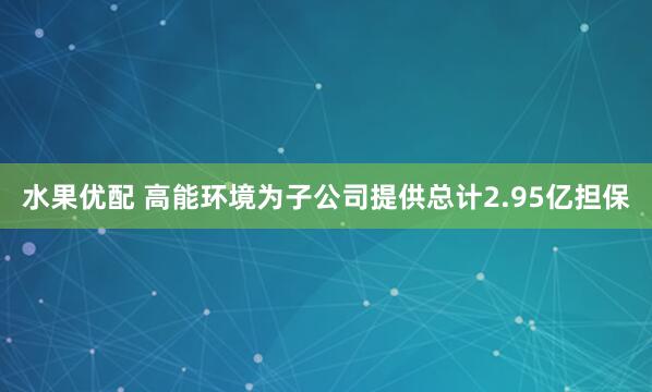 水果优配 高能环境为子公司提供总计2.95亿担保