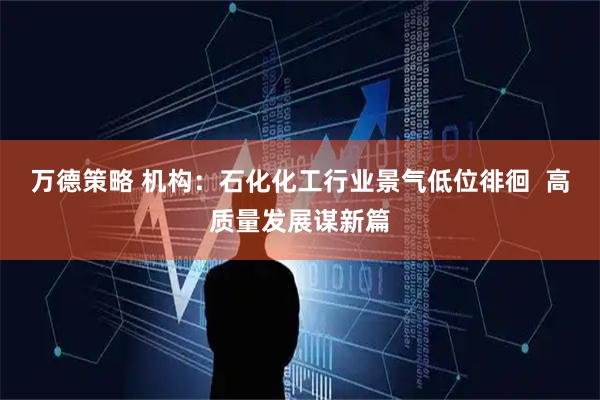 万德策略 机构：石化化工行业景气低位徘徊  高质量发展谋新篇