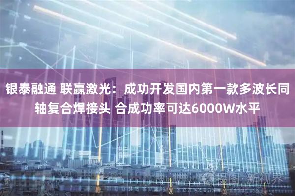 银泰融通 联赢激光：成功开发国内第一款多波长同轴复合焊接头 合成功率可达6000W水平