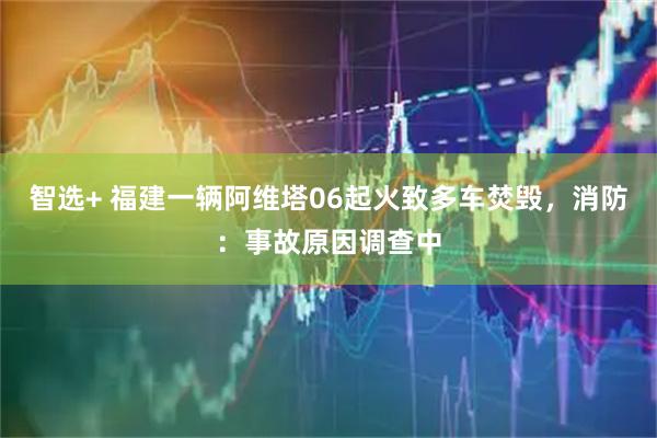 智选+ 福建一辆阿维塔06起火致多车焚毁，消防：事故原因调查中