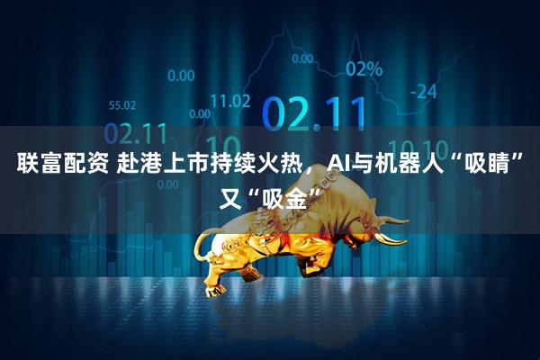 联富配资 赴港上市持续火热，AI与机器人“吸睛”又“吸金”