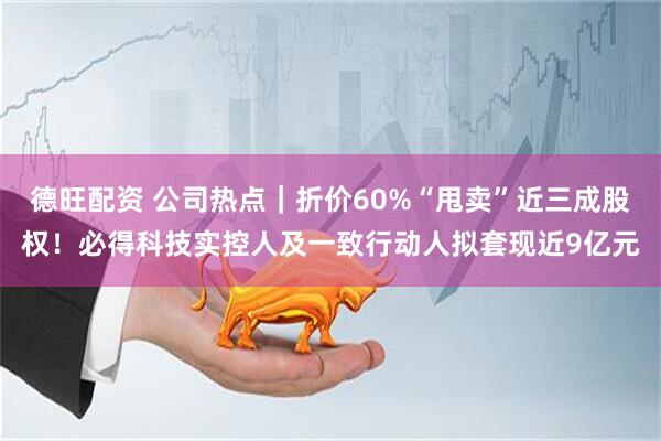 德旺配资 公司热点｜折价60%“甩卖”近三成股权！必得科技实控人及一致行动人拟套现近9亿元