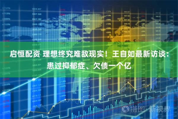 启恒配资 理想终究难敌现实！王自如最新访谈：患过抑郁症、欠债一个亿