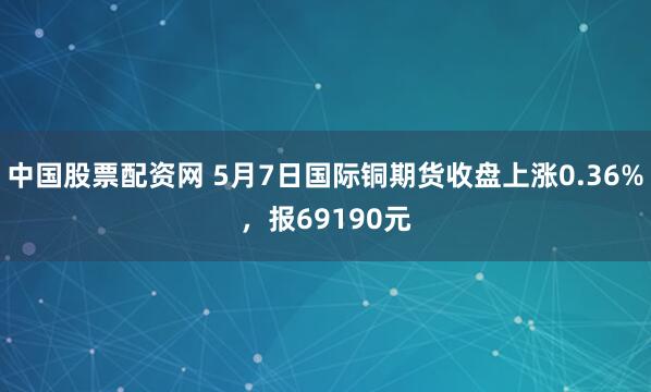 中国股票配资网 5月7日国际铜期货收盘上涨0.36%，报69190元