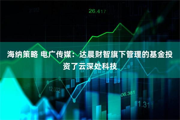 海纳策略 电广传媒：达晨财智旗下管理的基金投资了云深处科技