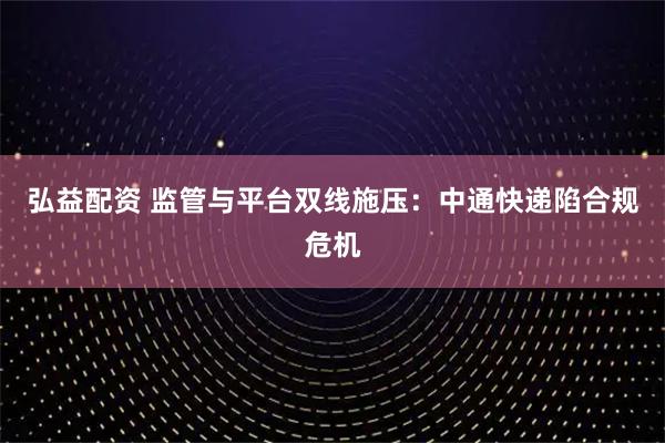 弘益配资 监管与平台双线施压:中通快递陷合规危机