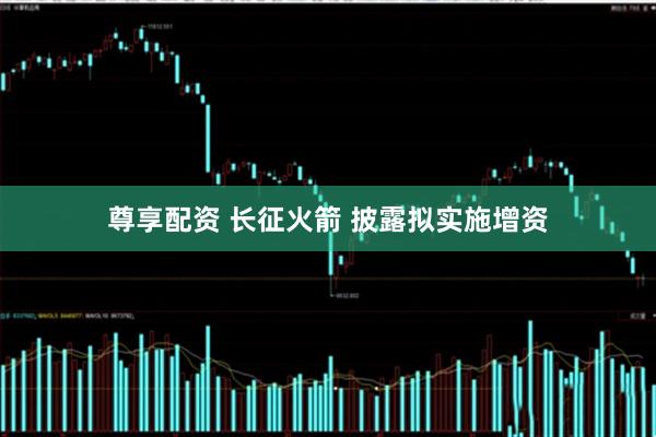 尊享配资 长征火箭 披露拟实施增资