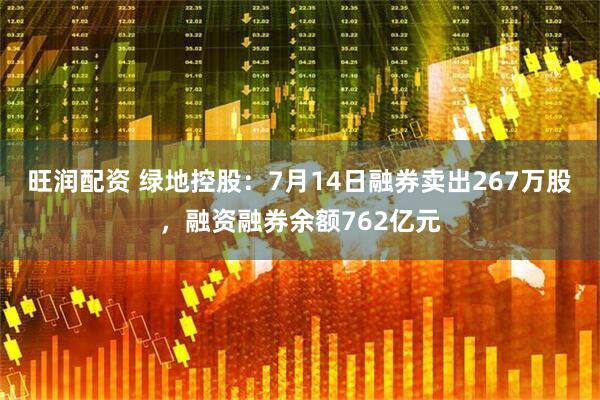 旺润配资 绿地控股：7月14日融券卖出267万股，融资融券余额762亿元
