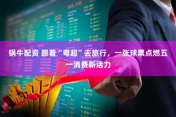 锅牛配资 跟着“粤超”去旅行，一张球票点燃五一消费新活力