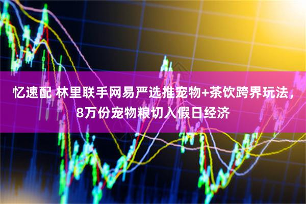 忆速配 林里联手网易严选推宠物+茶饮跨界玩法，8万份宠物粮切入假日经济