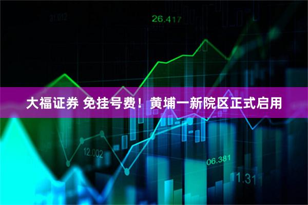 大福证券 免挂号费！黄埔一新院区正式启用