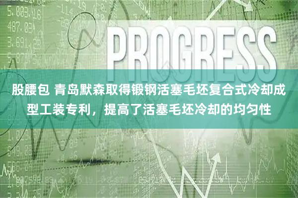 股腰包 青岛默森取得锻钢活塞毛坯复合式冷却成型工装专利，提高了活塞毛坯冷却的均匀性