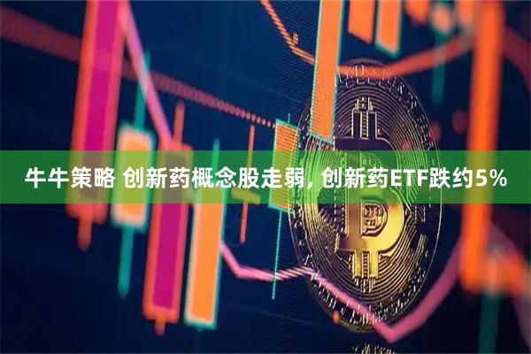 牛牛策略 创新药概念股走弱, 创新药ETF跌约5%